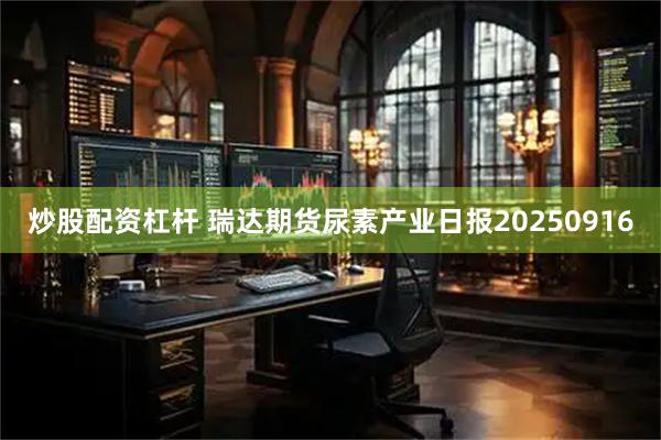 炒股配资杠杆 瑞达期货尿素产业日报20250916