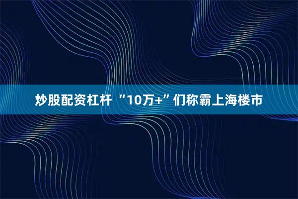 炒股配资杠杆 “10万+”们称霸上海楼市