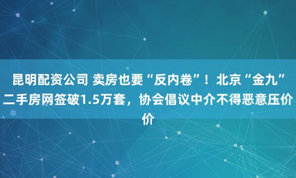 昆明配资公司 卖房也要“反内卷”！北京“金九”二手房网签破1.5万套，协会倡议中介不得恶意压价