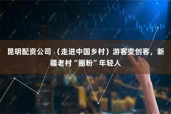 昆明配资公司 （走进中国乡村）游客变创客，新疆老村“圈粉”年轻人