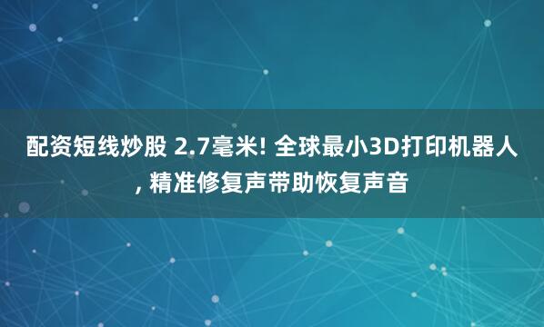 配资短线炒股 2.7毫米! 全球最小3D打印机器人, 精准修复声带助恢复声音
