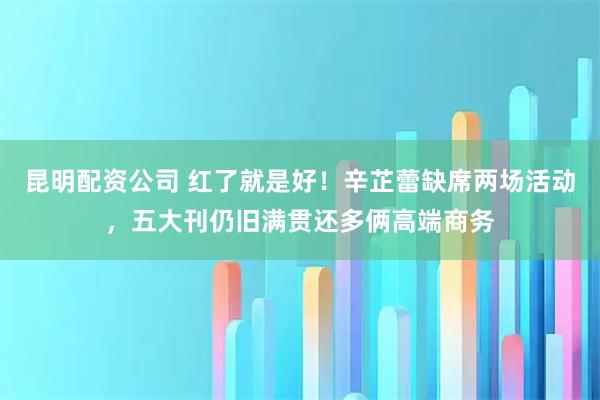 昆明配资公司 红了就是好！辛芷蕾缺席两场活动，五大刊仍旧满贯还多俩高端商务