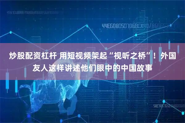 炒股配资杠杆 用短视频架起“视听之桥”！外国友人这样讲述他们眼中的中国故事