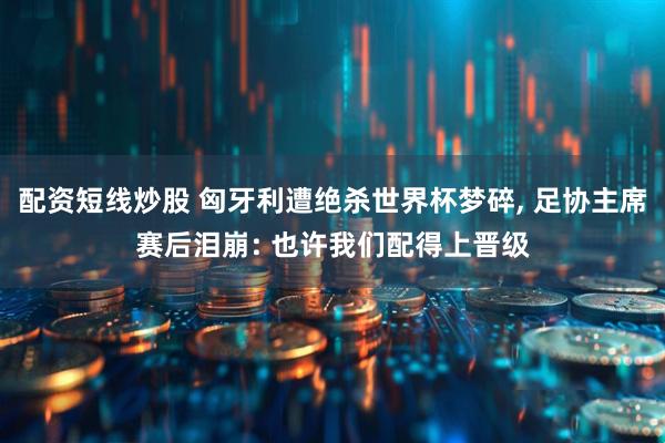 配资短线炒股 匈牙利遭绝杀世界杯梦碎, 足协主席赛后泪崩: 也许我们配得上晋级