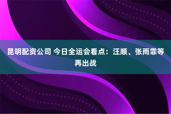 昆明配资公司 今日全运会看点：汪顺、张雨霏等再出战
