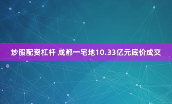 炒股配资杠杆 成都一宅地10.33亿元底价成交
