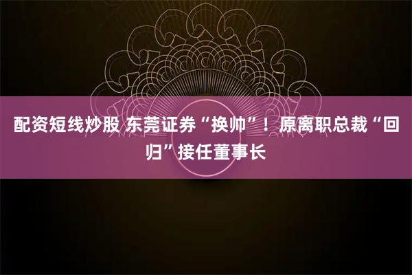 配资短线炒股 东莞证券“换帅”！原离职总裁“回归”接任董事长