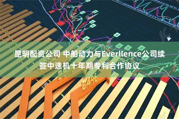 昆明配资公司 中船动力与Everllence公司续签中速机十年期专利合作协议