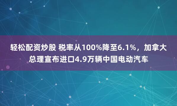 轻松配资炒股 税率从100%降至6.1%，加拿大总理宣布进口4.9万辆中国电动汽车