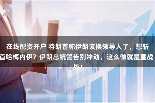 在线配资开户 特朗普称伊朗该换领导人了，想斩首哈梅内伊？伊朗总统警告别冲动，这么做就是宣战！