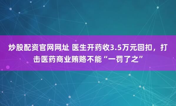 炒股配资官网网址 医生开药收3.5万元回扣，打击医药商业贿赂不能“一罚了之”