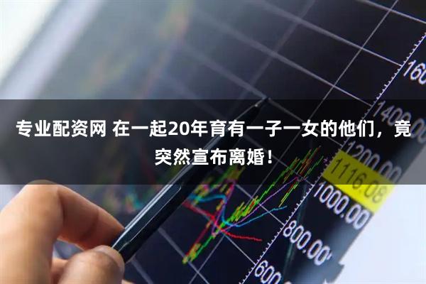 专业配资网 在一起20年育有一子一女的他们，竟突然宣布离婚！