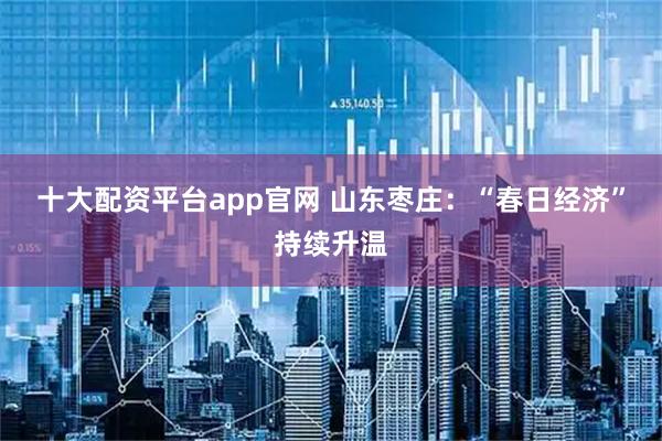 十大配资平台app官网 山东枣庄：“春日经济”持续升温