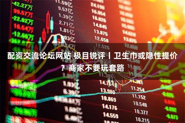 配资交流论坛网站 极目锐评丨卫生巾或隐性提价？商家不要玩套路