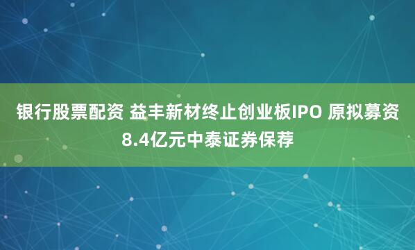 银行股票配资 益丰新材终止创业板IPO 原拟募资8.4亿元中泰证券保荐