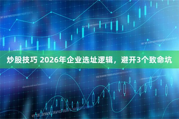 炒股技巧 2026年企业选址逻辑，避开3个致命坑