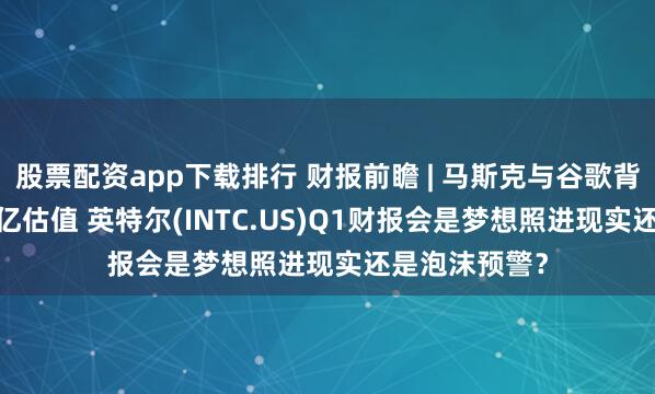 股票配资app下载排行 财报前瞻 | 马斯克与谷歌背书催生3400亿估值 英特尔(INTC.US)Q1财报会是梦想照进现实还是泡沫预警？