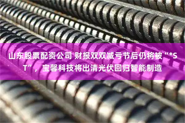 山东股票配资公司 财报双双减亏节后仍将被“*ST”，宝馨科技将出清光伏回归智能制造