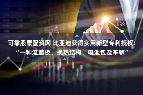 可靠股票配资网 比亚迪获得实用新型专利授权：“一种流道板、换热结构、电池包及车辆”
