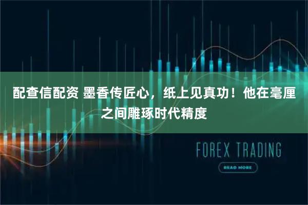 配查信配资 墨香传匠心，纸上见真功！他在毫厘之间雕琢时代精度