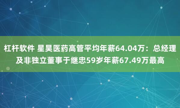 杠杆软件 星昊医药高管平均年薪64.04万：总经理及非独立董事于继忠59岁年薪67.49万最高