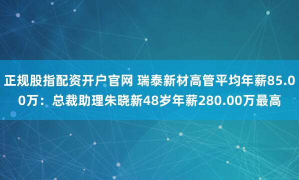 正规股指配资开户官网 瑞泰新材高管平均年薪85.00万：总裁助理朱晓新48岁年薪280.00万最高