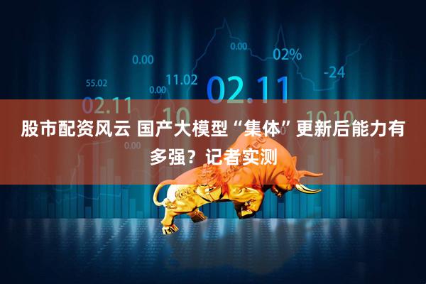 股市配资风云 国产大模型“集体”更新后能力有多强？记者实测