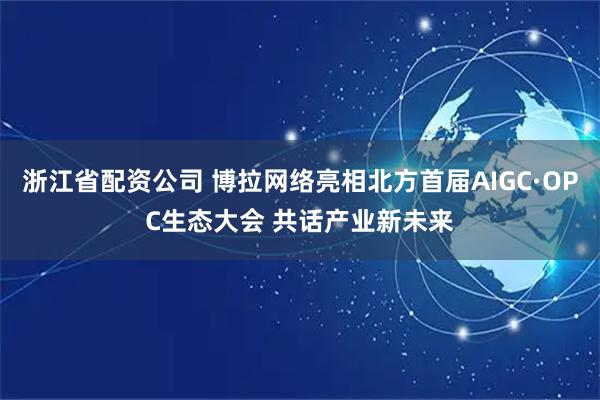 浙江省配资公司 博拉网络亮相北方首届AIGC·OPC生态大会 共话产业新未来