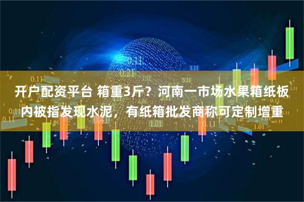 开户配资平台 箱重3斤？河南一市场水果箱纸板内被指发现水泥，有纸箱批发商称可定制增重